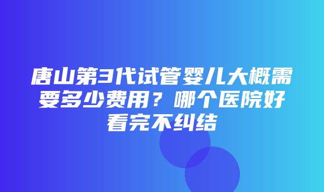 唐山第3代试管婴儿大概需要多少费用？哪个医院好看完不纠结