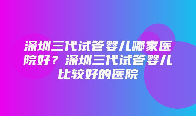 深圳三代试管婴儿哪家医院好？深圳三代试管婴儿比较好的医院