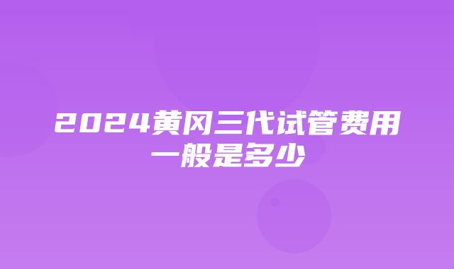 2024黄冈三代试管费用一般是多少