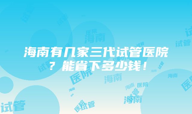 海南有几家三代试管医院？能省下多少钱！