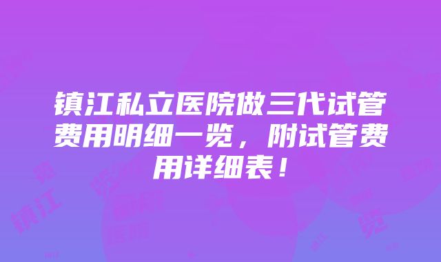 镇江私立医院做三代试管费用明细一览，附试管费用详细表！