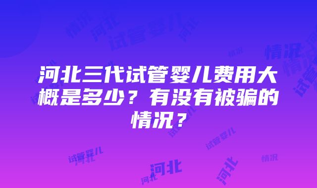 河北三代试管婴儿费用大概是多少？有没有被骗的情况？