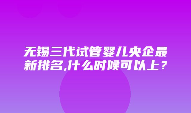 无锡三代试管婴儿央企最新排名,什么时候可以上？