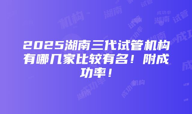 2025湖南三代试管机构有哪几家比较有名！附成功率！