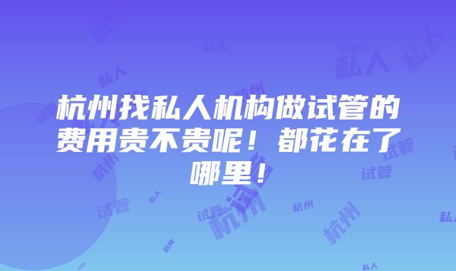 杭州找私人机构做试管的费用贵不贵呢！都花在了哪里！