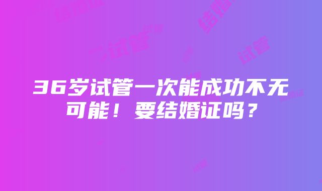 36岁试管一次能成功不无可能！要结婚证吗？