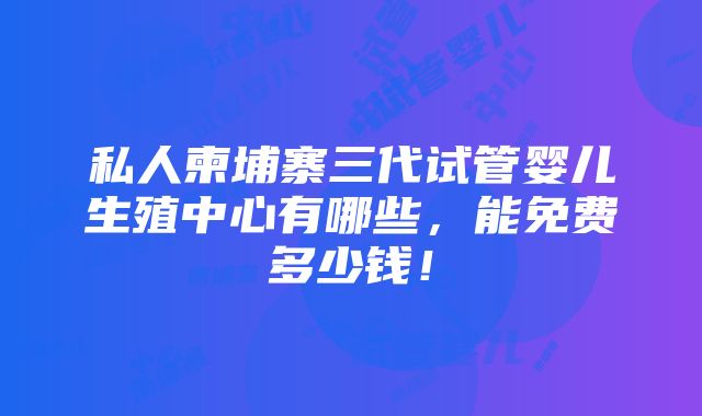 私人柬埔寨三代试管婴儿生殖中心有哪些，能免费多少钱！