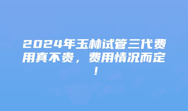 2024年玉林试管三代费用真不贵，费用情况而定！