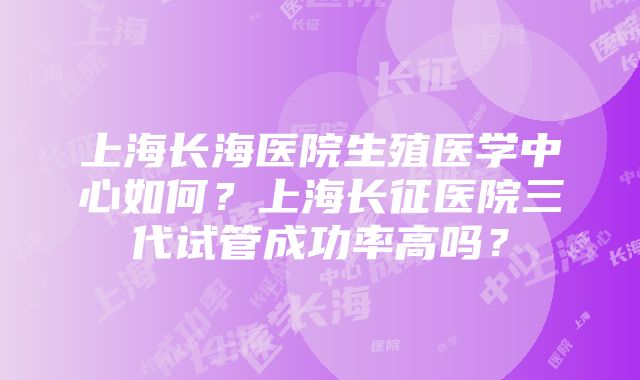 上海长海医院生殖医学中心如何？上海长征医院三代试管成功率高吗？