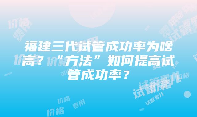 福建三代试管成功率为啥高？“方法”如何提高试管成功率？