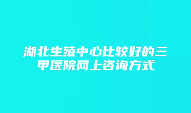 湖北生殖中心比较好的三甲医院网上咨询方式