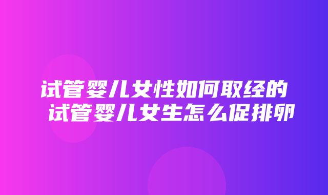 试管婴儿女性如何取经的 试管婴儿女生怎么促排卵