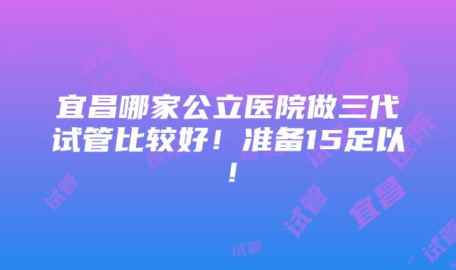 宜昌哪家公立医院做三代试管比较好！准备15足以！