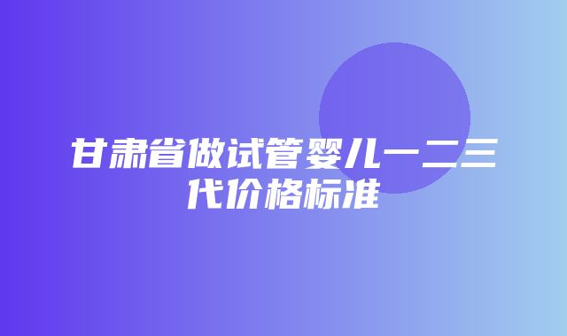 甘肃省做试管婴儿一二三代价格标准