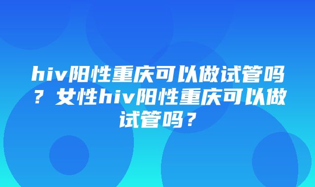 hiv阳性重庆可以做试管吗？女性hiv阳性重庆可以做试管吗？