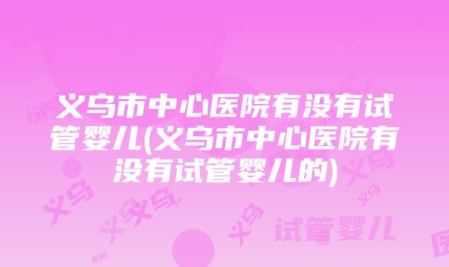 义乌市中心医院有没有试管婴儿(义乌市中心医院有没有试管婴儿的)