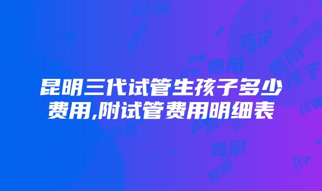 昆明三代试管生孩子多少费用,附试管费用明细表