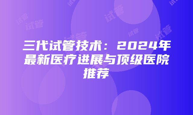 三代试管技术：2024年最新医疗进展与顶级医院推荐