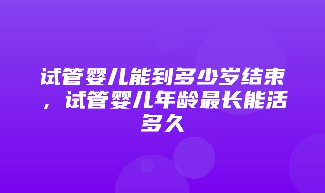 试管婴儿能到多少岁结束，试管婴儿年龄最长能活多久