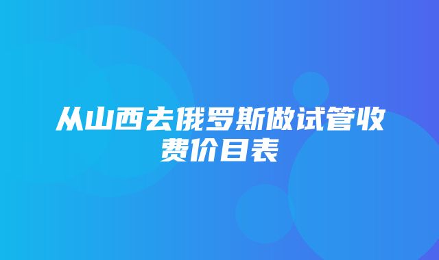 从山西去俄罗斯做试管收费价目表