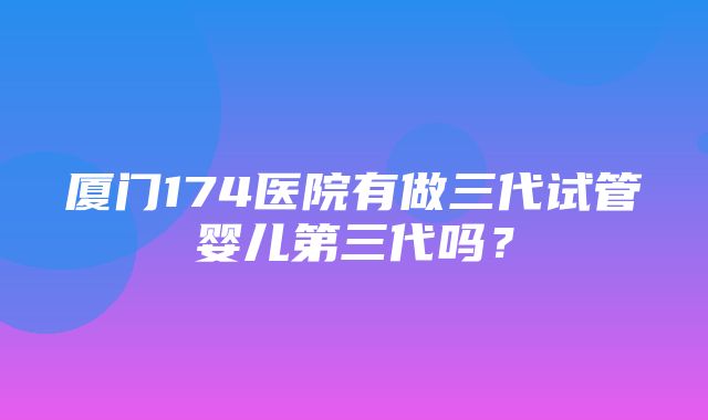 厦门174医院有做三代试管婴儿第三代吗？