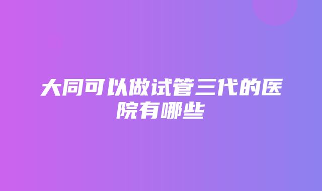 大同可以做试管三代的医院有哪些