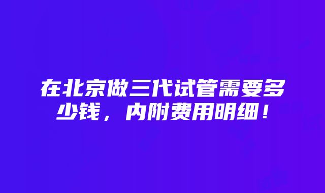 在北京做三代试管需要多少钱，内附费用明细！