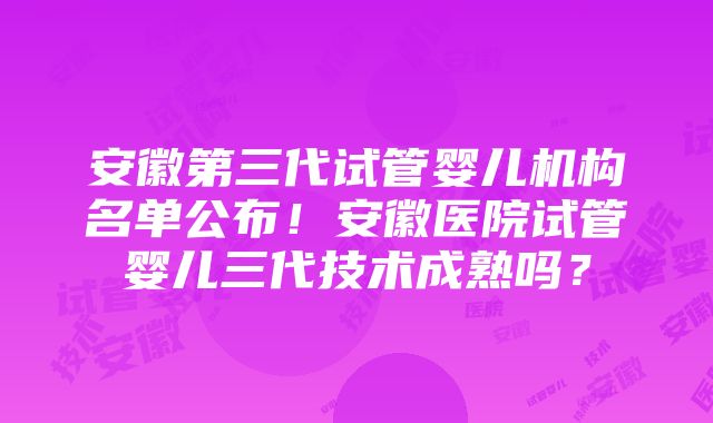 安徽第三代试管婴儿机构名单公布！安徽医院试管婴儿三代技术成熟吗？