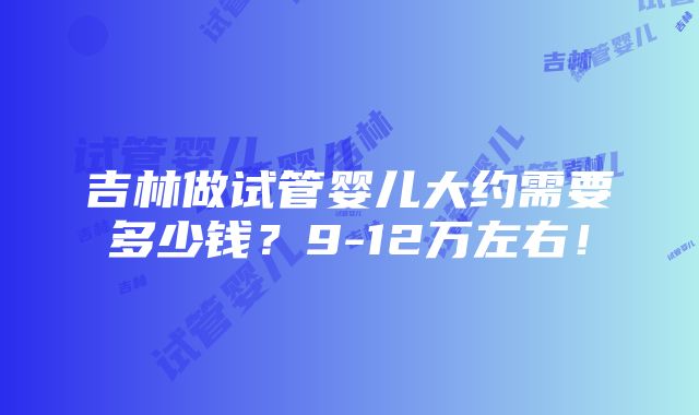 吉林做试管婴儿大约需要多少钱？9-12万左右！