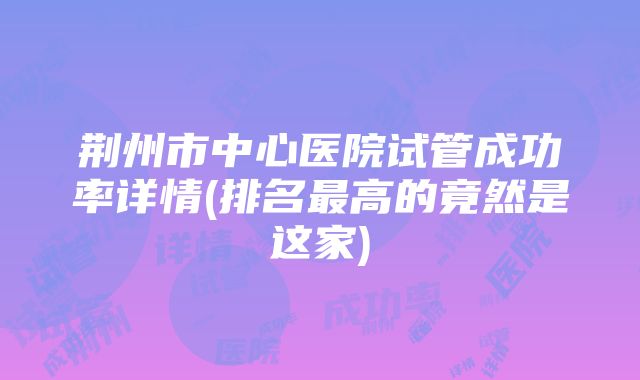 荆州市中心医院试管成功率详情(排名最高的竟然是这家)