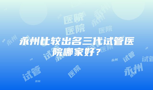 永州比较出名三代试管医院哪家好？