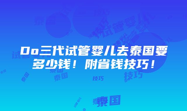 Do三代试管婴儿去泰国要多少钱！附省钱技巧！