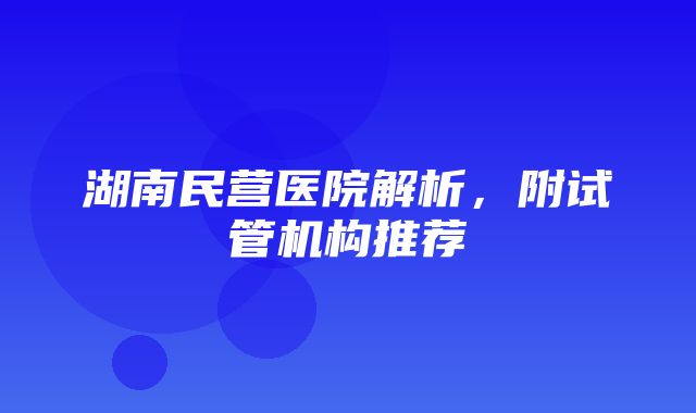 湖南民营医院解析，附试管机构推荐