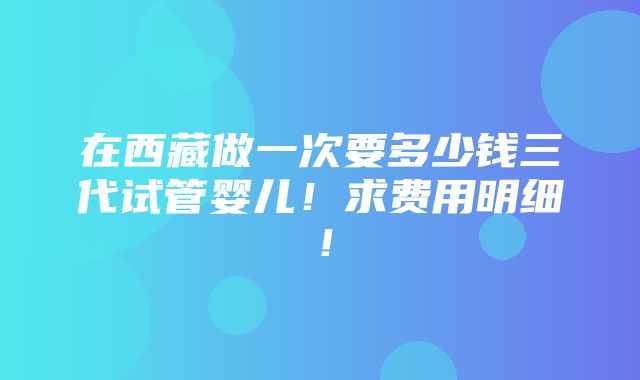 在西藏做一次要多少钱三代试管婴儿！求费用明细！