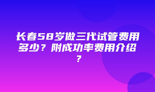 长春58岁做三代试管费用多少？附成功率费用介绍？