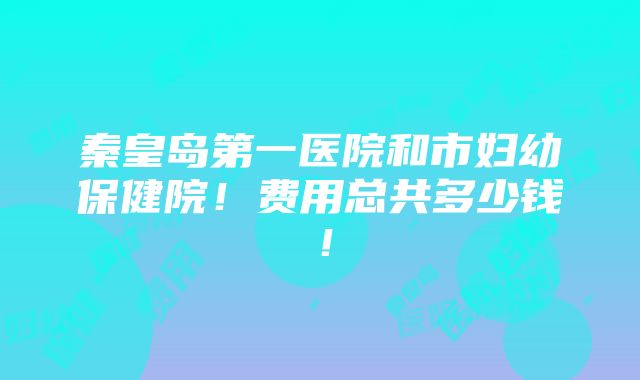 秦皇岛第一医院和市妇幼保健院！费用总共多少钱！