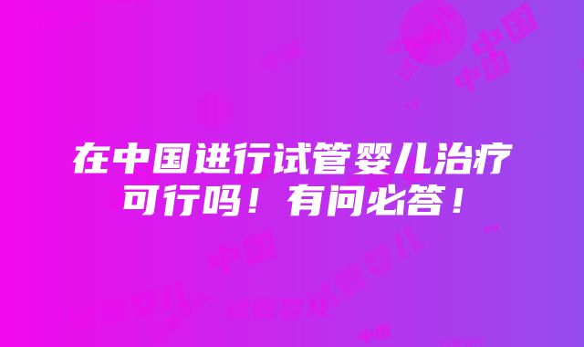 在中国进行试管婴儿治疗可行吗！有问必答！