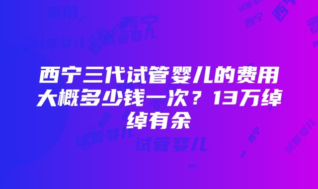 西宁三代试管婴儿的费用大概多少钱一次？13万绰绰有余