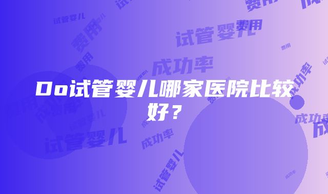 Do试管婴儿哪家医院比较好？