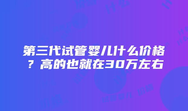 第三代试管婴儿什么价格？高的也就在30万左右