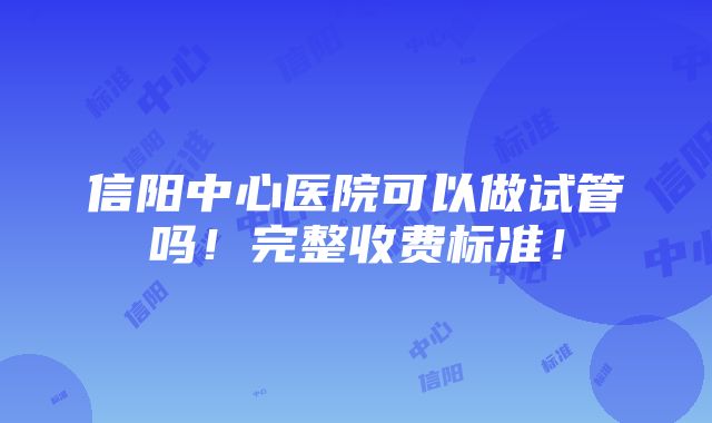 信阳中心医院可以做试管吗！完整收费标准！