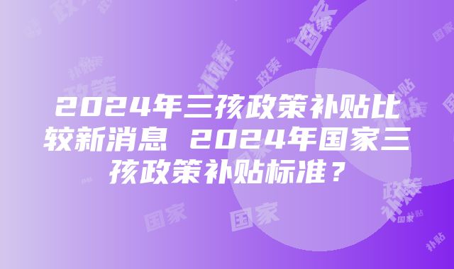 2024年三孩政策补贴比较新消息 2024年国家三孩政策补贴标准？