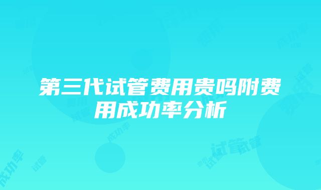 第三代试管费用贵吗附费用成功率分析