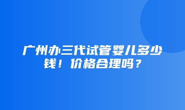 广州办三代试管婴儿多少钱！价格合理吗？