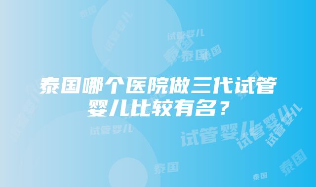 泰国哪个医院做三代试管婴儿比较有名？