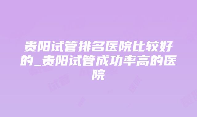 贵阳试管排名医院比较好的_贵阳试管成功率高的医院