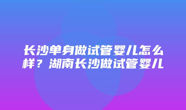 长沙单身做试管婴儿怎么样？湖南长沙做试管婴儿