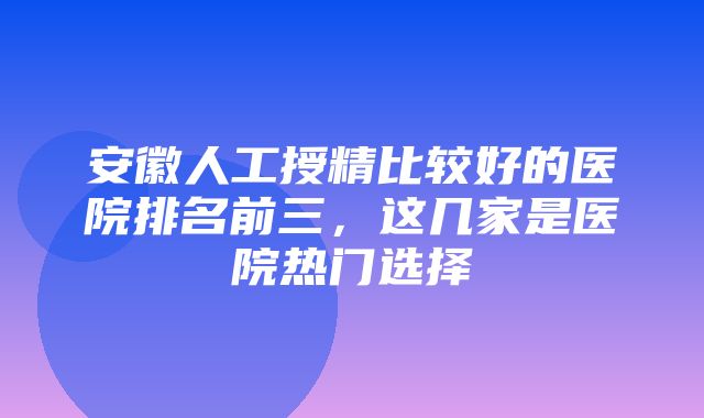 安徽人工授精比较好的医院排名前三，这几家是医院热门选择