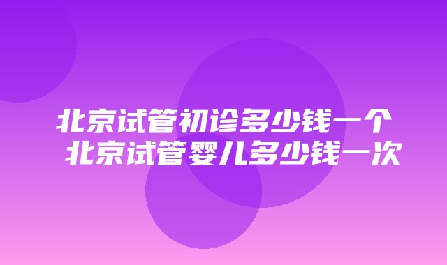 北京试管初诊多少钱一个 北京试管婴儿多少钱一次