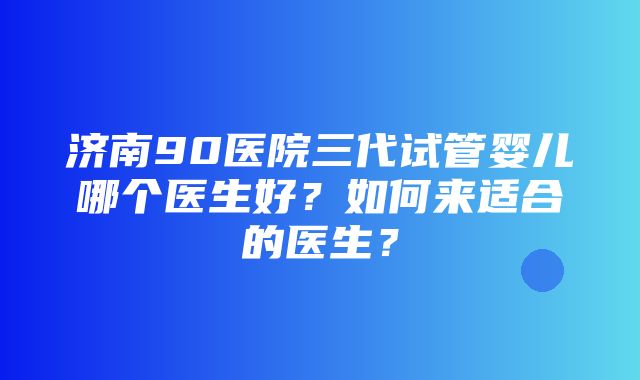 济南90医院三代试管婴儿哪个医生好？如何来适合的医生？